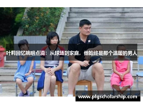 叶莉回忆姚明点滴：从球场到家庭，他始终是那个温暖的男人