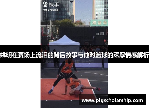 姚明在赛场上流泪的背后故事与他对篮球的深厚情感解析