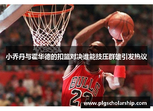 小乔丹与霍华德的扣篮对决谁能技压群雄引发热议